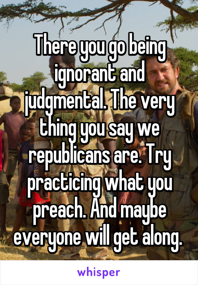 There you go being ignorant and judgmental. The very thing you say we republicans are. Try practicing what you preach. And maybe everyone will get along. 