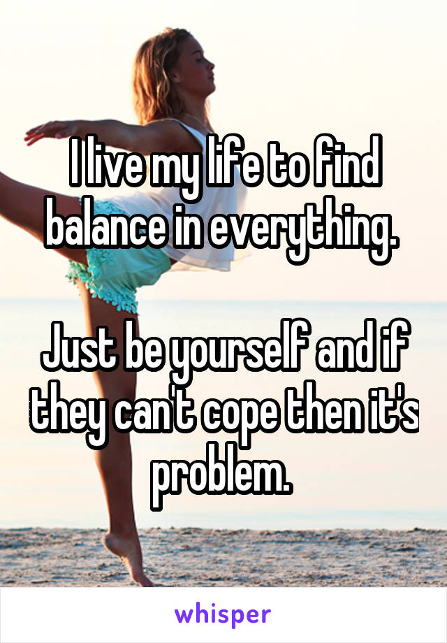 I live my life to find balance in everything. 

Just be yourself and if they can't cope then it's problem. 