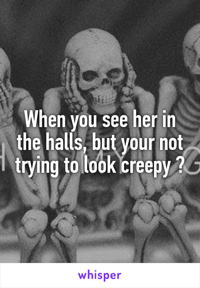 When you see her in the halls, but your not trying to look creepy 😭