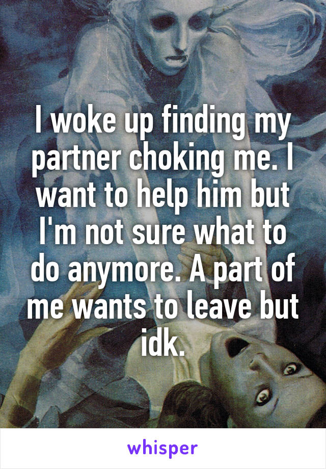 I woke up finding my partner choking me. I want to help him but I'm not sure what to do anymore. A part of me wants to leave but idk.