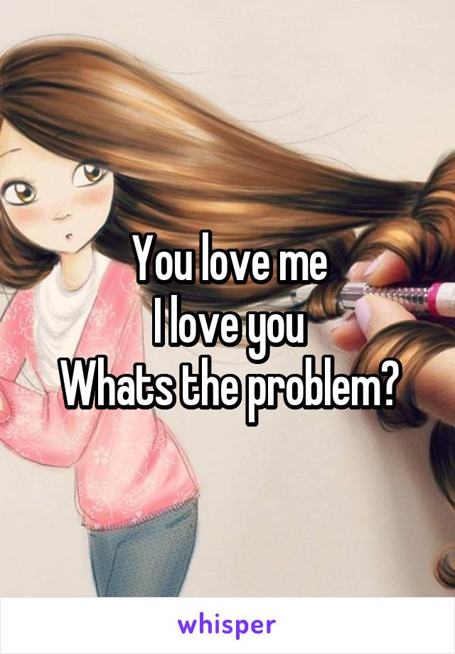 You love me
I love you
Whats the problem?