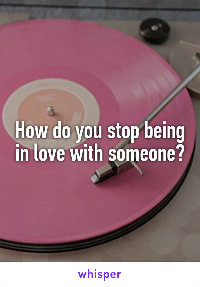 How do you stop being in love with someone?