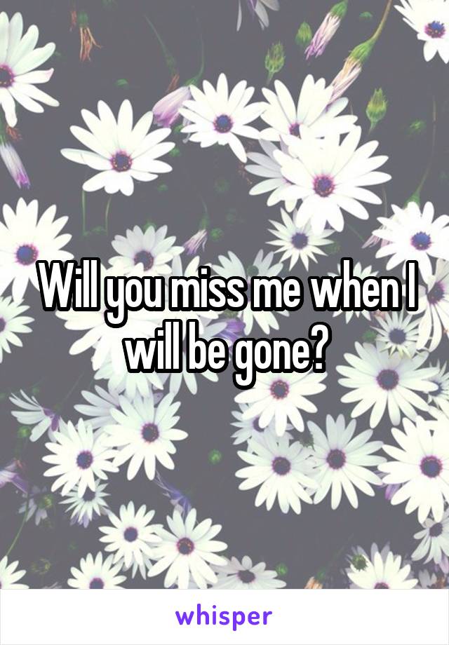 Will you miss me when I will be gone?