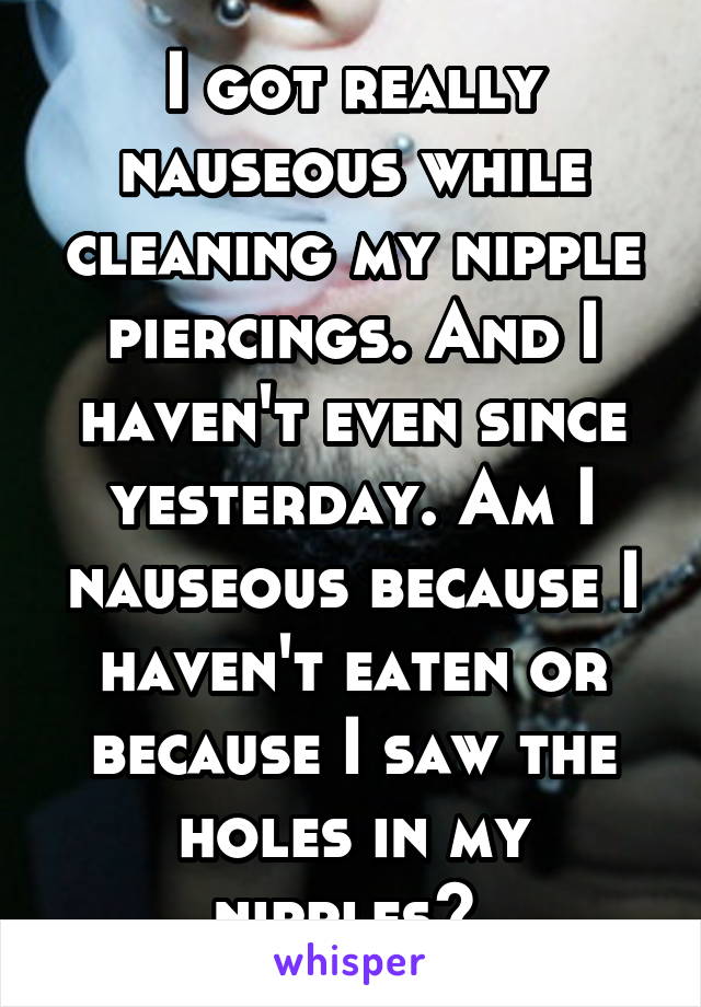 I got really nauseous while cleaning my nipple piercings. And I haven't even since yesterday. Am I nauseous because I haven't eaten or because I saw the holes in my nipples? 