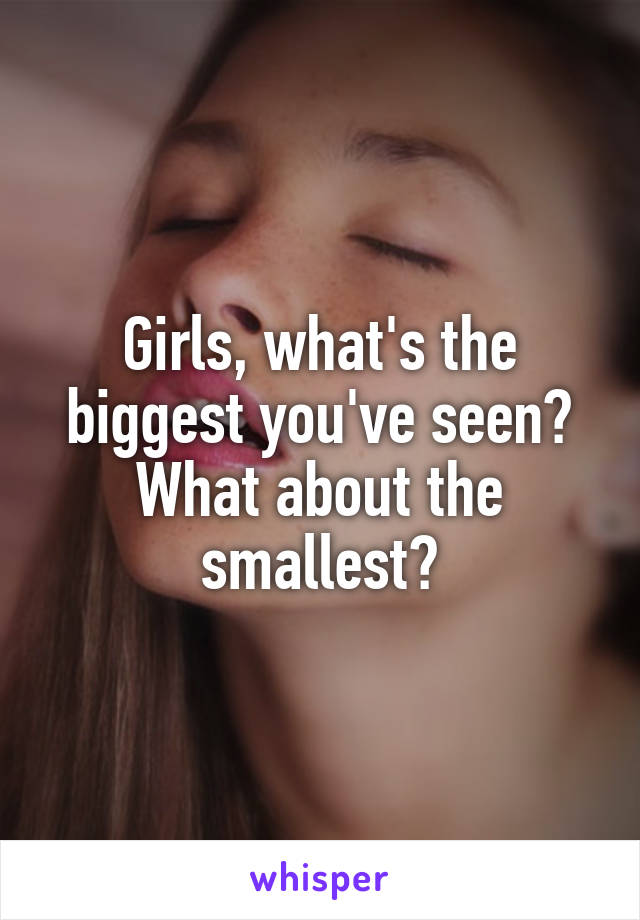 Girls, what's the biggest you've seen? What about the smallest?