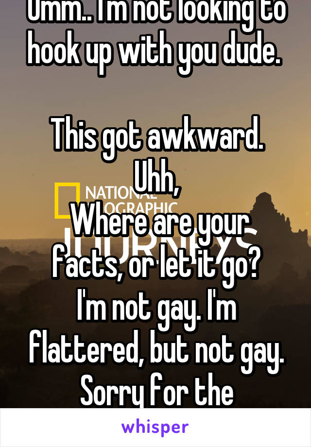 Umm.. I'm not looking to hook up with you dude. 

This got awkward. Uhh,
 Where are your facts, or let it go?
I'm not gay. I'm flattered, but not gay.
Sorry for the misunderstanding.