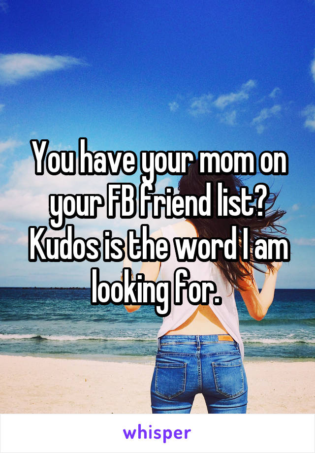 You have your mom on your FB friend list? Kudos is the word I am looking for. 