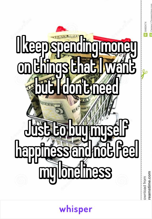 I keep spending money on things that I want but I don't need

Just to buy myself happiness and not feel my loneliness 