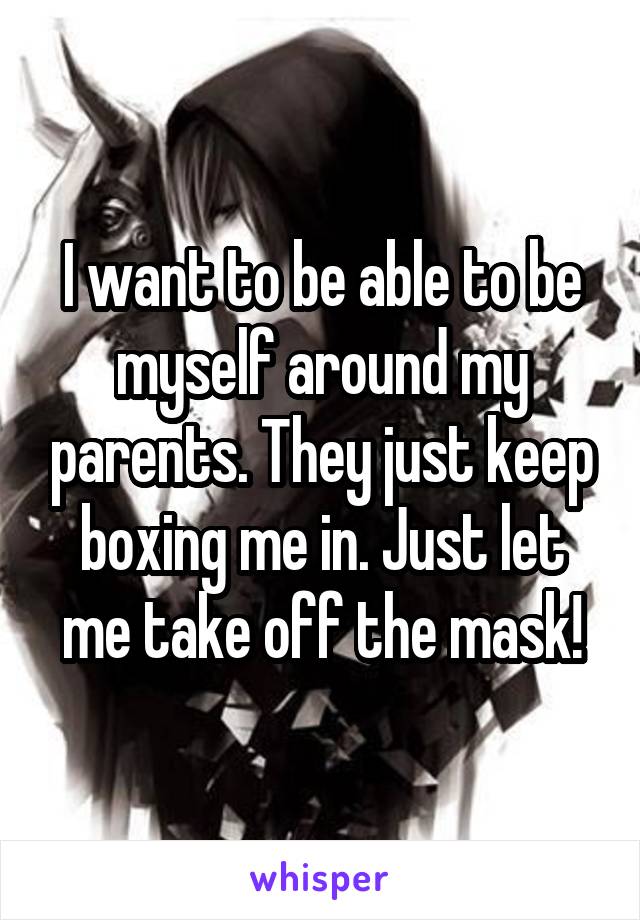 I want to be able to be myself around my parents. They just keep boxing me in. Just let me take off the mask!