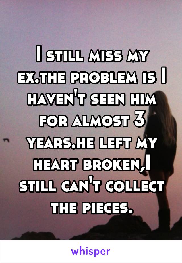 I still miss my ex.the problem is I haven't seen him for almost 3 years.he left my heart broken,I still can't collect the pieces.