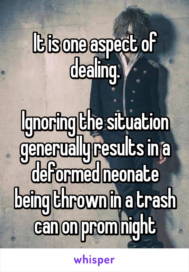 It is one aspect of dealing.

Ignoring the situation generually results in a deformed neonate being thrown in a trash can on prom night