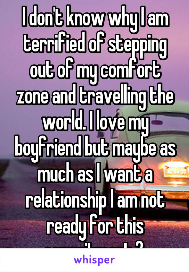 I don't know why I am terrified of stepping out of my comfort zone and travelling the world. I love my boyfriend but maybe as much as I want a relationship I am not ready for this commitment ? 