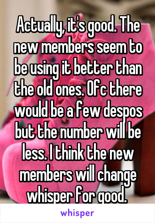 Actually, it's good. The new members seem to be using it better than the old ones. Ofc there would be a few despos but the number will be less. I think the new members will change whisper for good. 