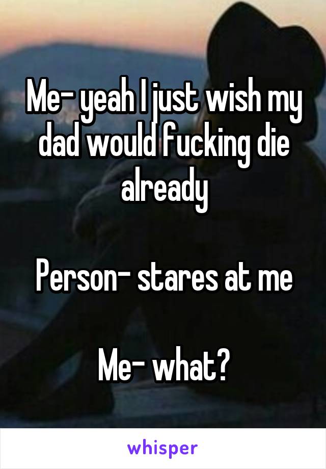 Me- yeah I just wish my dad would fucking die already

Person- stares at me

Me- what?