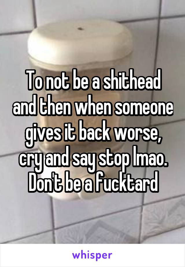 To not be a shithead and then when someone gives it back worse, cry and say stop lmao. Don't be a fucktard