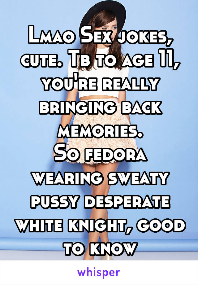 Lmao Sex jokes, cute. Tb to age 11, you're really bringing back memories.
So fedora wearing sweaty pussy desperate white knight, good to know