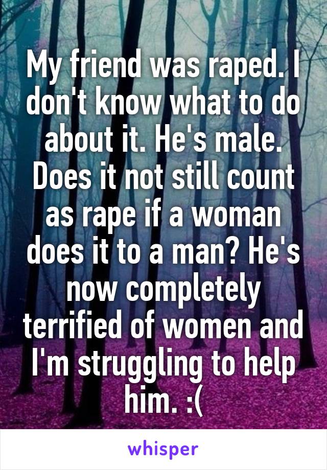 My friend was raped. I don't know what to do about it. He's male. Does it not still count as rape if a woman does it to a man? He's now completely terrified of women and I'm struggling to help him. :(