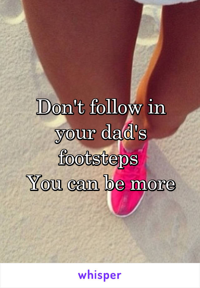 Don't follow in your dad's footsteps 
You can be more