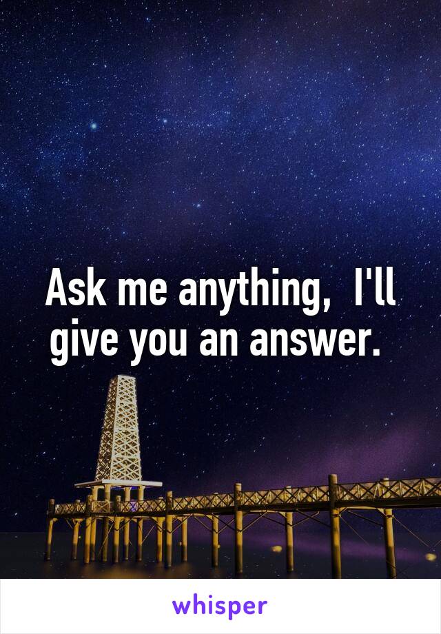 Ask me anything,  I'll give you an answer. 