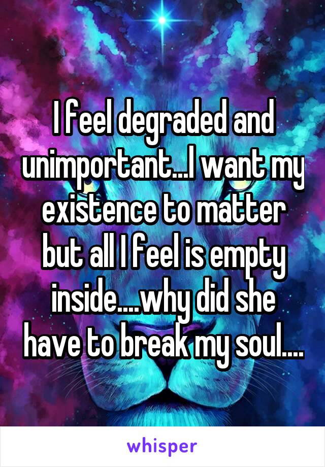 I feel degraded and unimportant...I want my existence to matter but all I feel is empty inside....why did she have to break my soul....