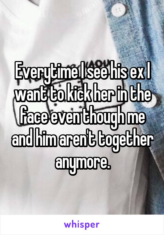 Everytime I see his ex I want to kick her in the face even though me and him aren't together anymore.