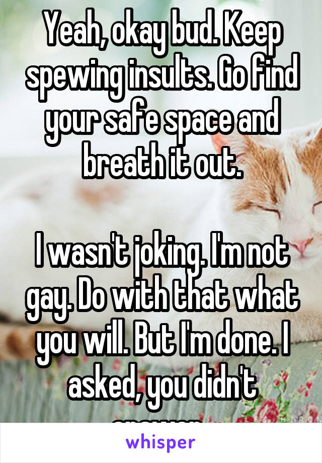 Yeah, okay bud. Keep spewing insults. Go find your safe space and breath it out.

I wasn't joking. I'm not gay. Do with that what you will. But I'm done. I asked, you didn't answer. 