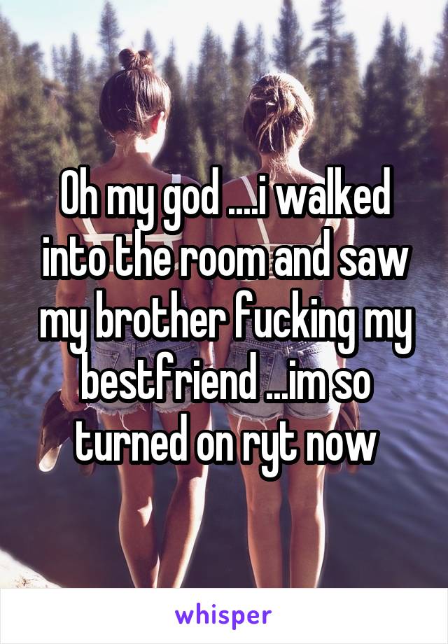 Oh my god ....i walked into the room and saw my brother fucking my bestfriend ...im so turned on ryt now