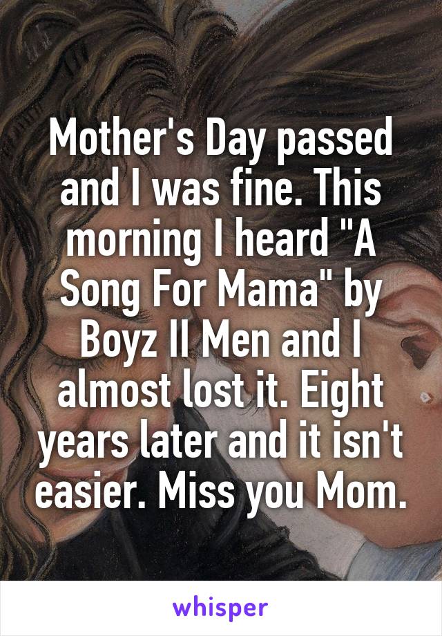 Mother's Day passed and I was fine. This morning I heard "A Song For Mama" by Boyz II Men and I almost lost it. Eight years later and it isn't easier. Miss you Mom.