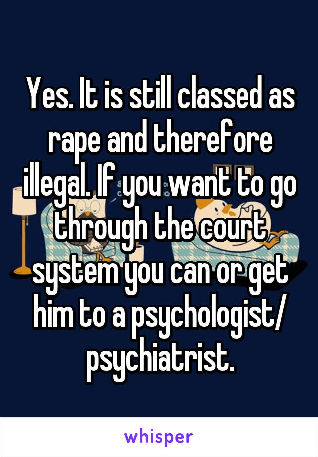 Yes. It is still classed as rape and therefore illegal. If you want to go through the court system you can or get him to a psychologist/ psychiatrist.