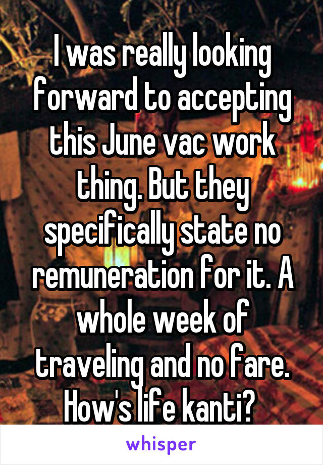 I was really looking forward to accepting this June vac work thing. But they specifically state no remuneration for it. A whole week of traveling and no fare. How's life kanti? 