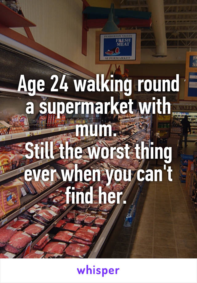 Age 24 walking round a supermarket with mum. 
Still the worst thing ever when you can't find her. 