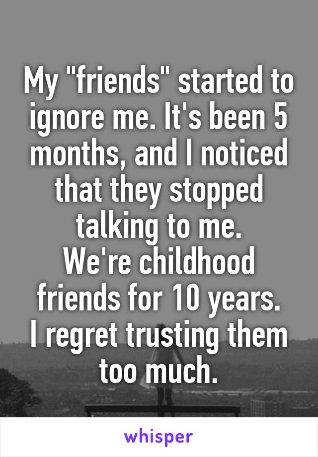 My "friends" started to ignore me. It's been 5 months, and I noticed that they stopped talking to me.
We're childhood friends for 10 years.
I regret trusting them too much.