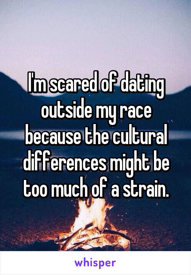 I'm scared of dating outside my race because the cultural differences might be too much of a strain.