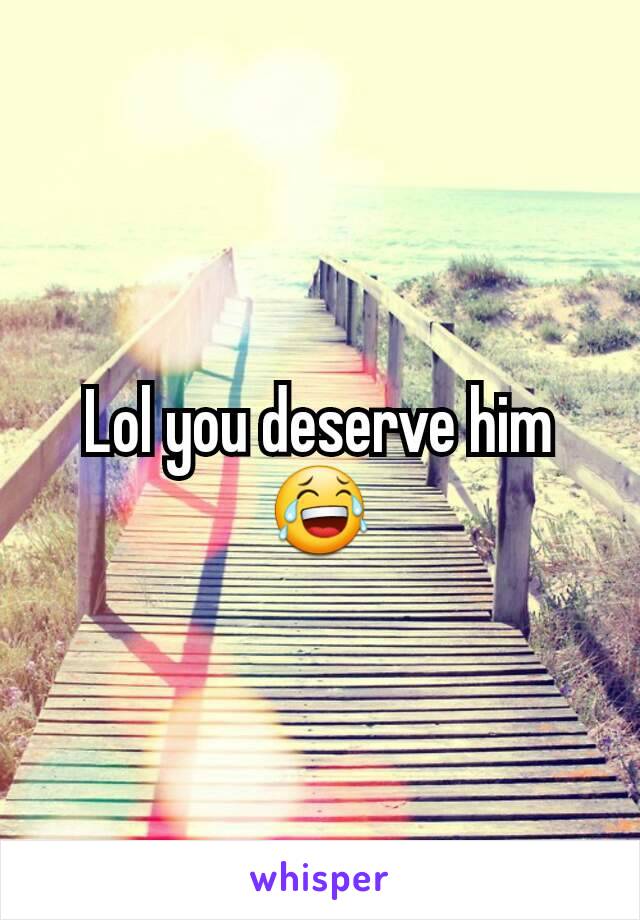 Lol you deserve him 😂