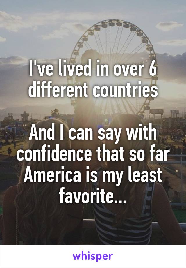 I've lived in over 6 different countries

And I can say with confidence that so far America is my least favorite...