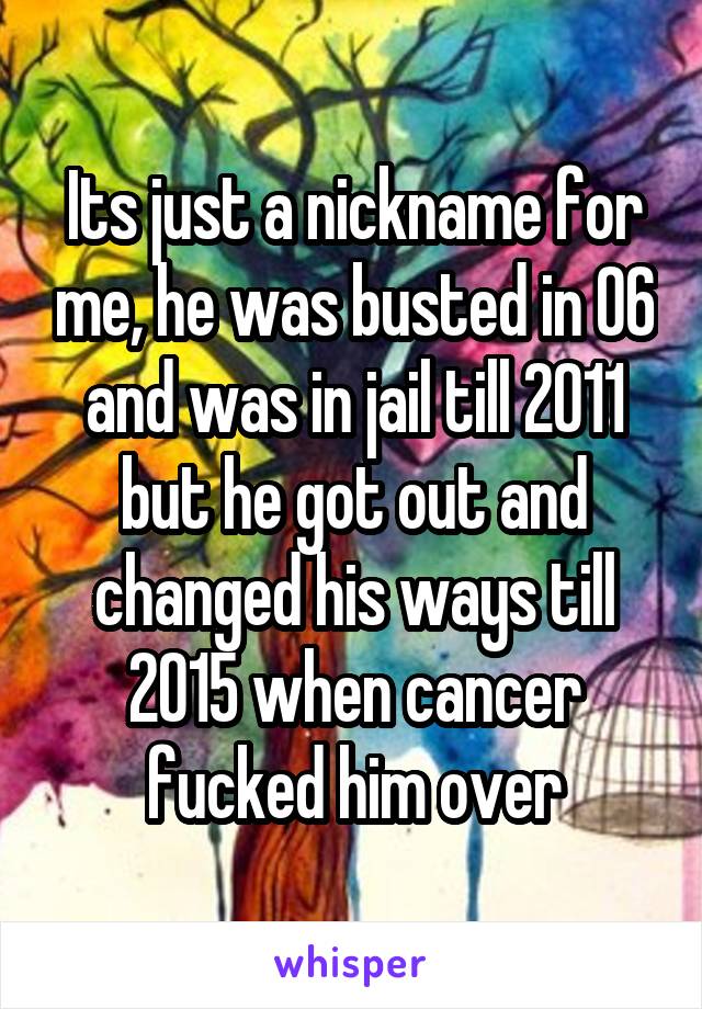 Its just a nickname for me, he was busted in 06 and was in jail till 2011 but he got out and changed his ways till 2015 when cancer fucked him over