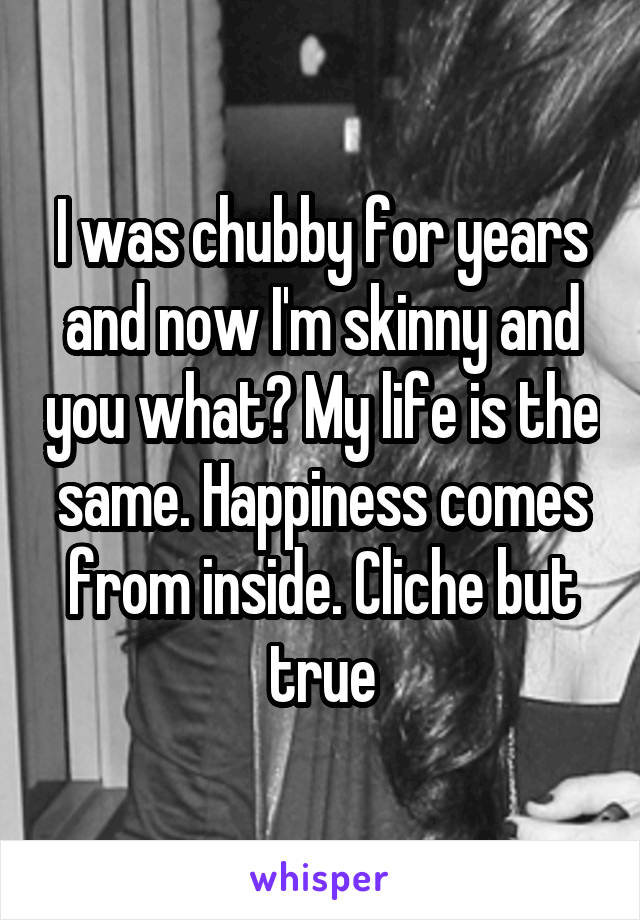 I was chubby for years and now I'm skinny and you what? My life is the same. Happiness comes from inside. Cliche but true