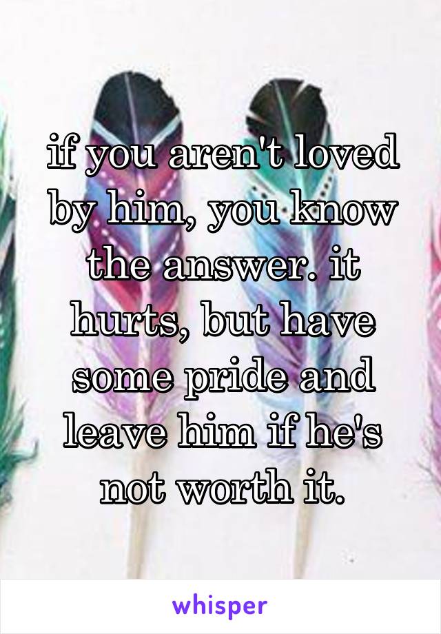 if you aren't loved by him, you know the answer. it hurts, but have some pride and leave him if he's not worth it.