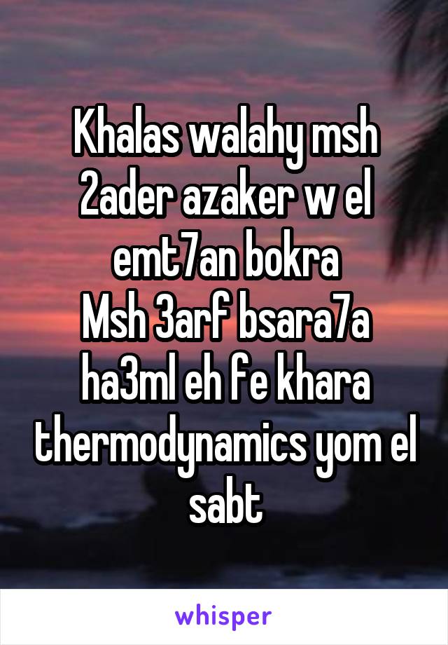 Khalas walahy msh 2ader azaker w el emt7an bokra
Msh 3arf bsara7a ha3ml eh fe khara thermodynamics yom el sabt