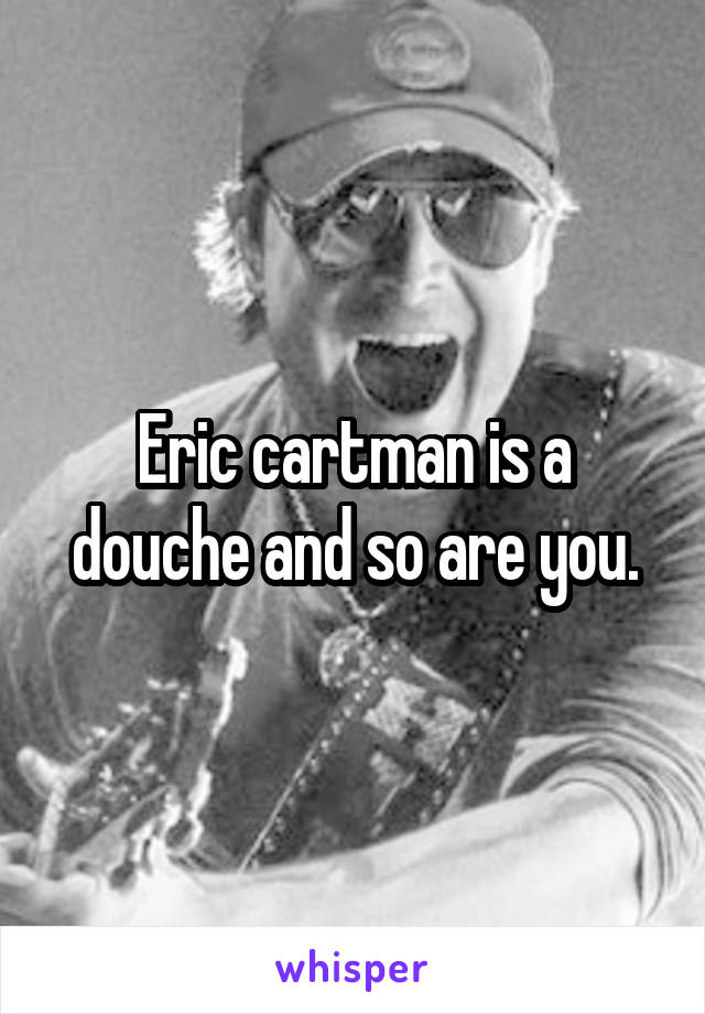 Eric cartman is a douche and so are you.