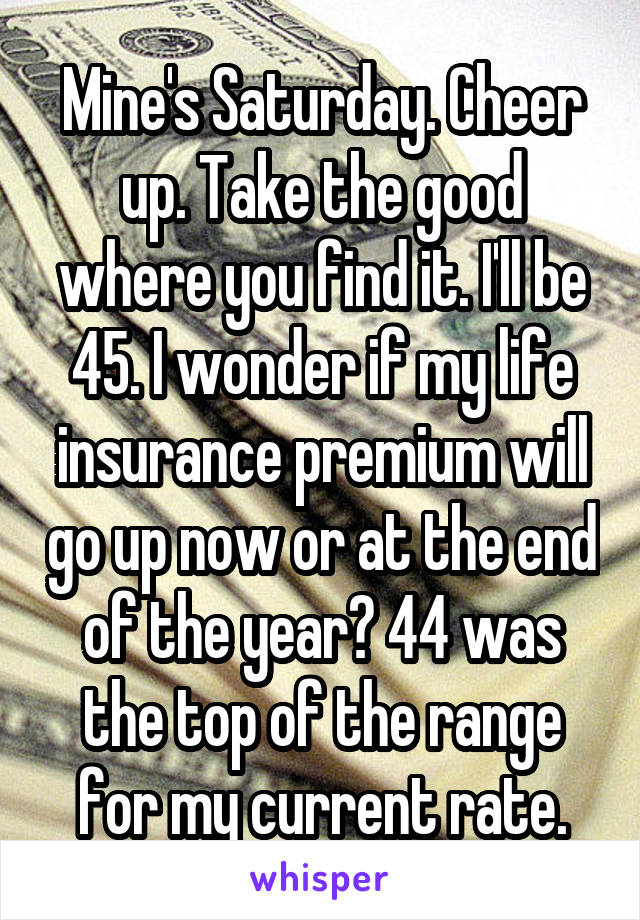 Mine's Saturday. Cheer up. Take the good where you find it. I'll be 45. I wonder if my life insurance premium will go up now or at the end of the year? 44 was the top of the range for my current rate.