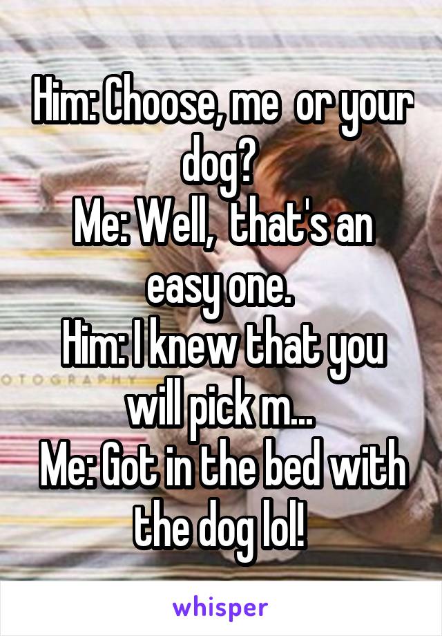 Him: Choose, me  or your dog? 
Me: Well,  that's an easy one. 
Him: I knew that you will pick m... 
Me: Got in the bed with the dog lol! 