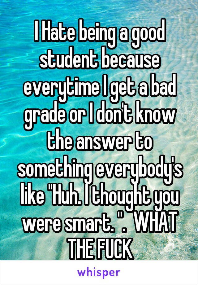 I Hate being a good student because everytime I get a bad grade or I don't know the answer to something everybody's like "Huh. I thought you were smart. ".  WHAT THE FUCK