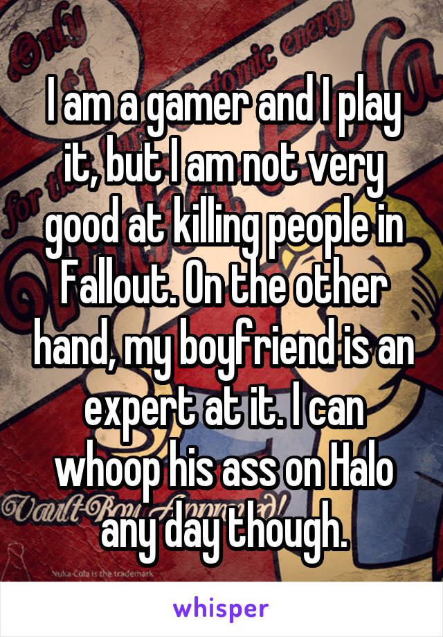 I am a gamer and I play it, but I am not very good at killing people in Fallout. On the other hand, my boyfriend is an expert at it. I can whoop his ass on Halo any day though.