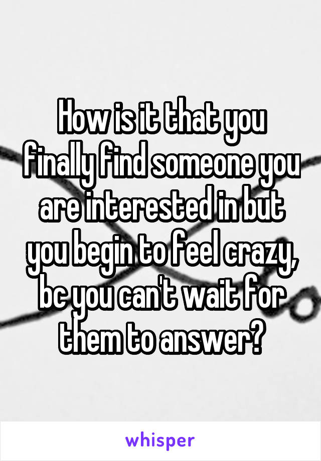 How is it that you finally find someone you are interested in but you begin to feel crazy, bc you can't wait for them to answer?