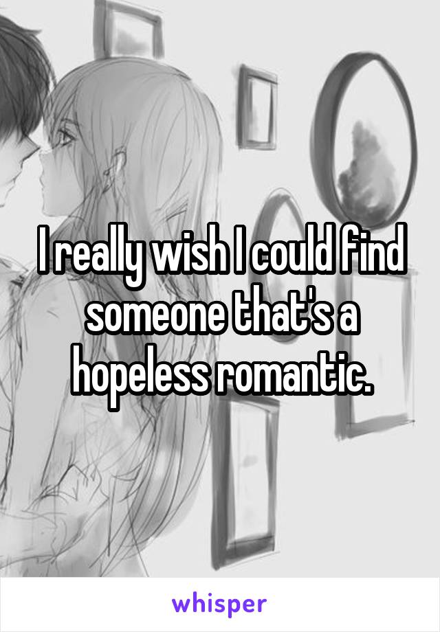 I really wish I could find someone that's a hopeless romantic.