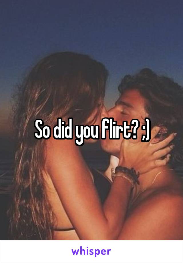 So did you flirt? ;)