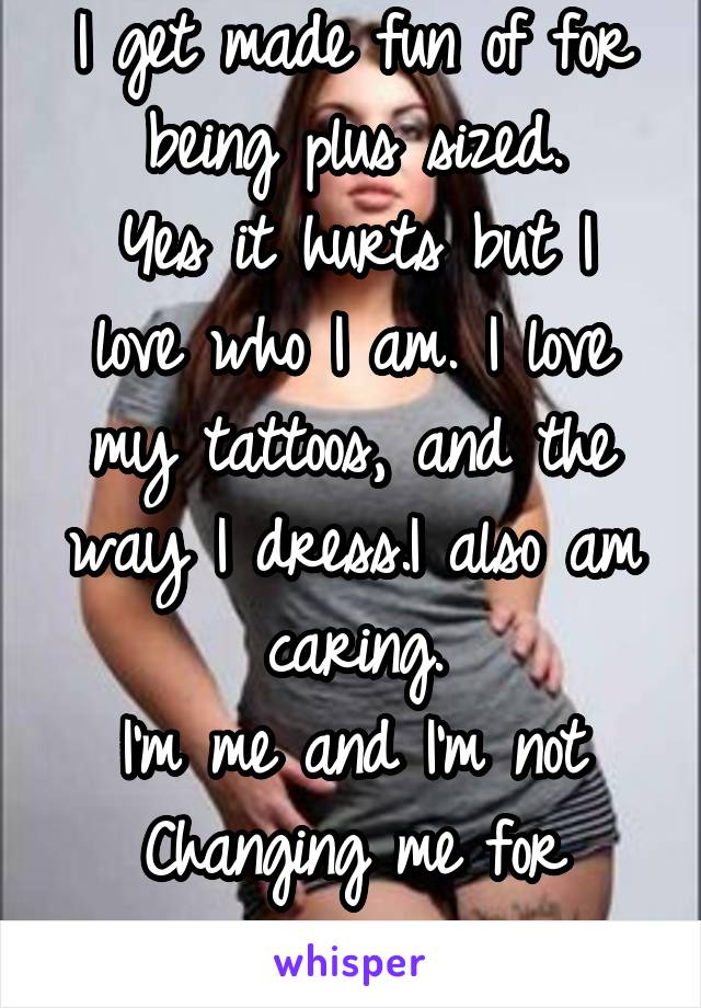 I get made fun of for being plus sized.
Yes it hurts but I love who I am. I love my tattoos, and the way I dress.I also am caring.
I'm me and I'm not Changing me for anyone. 