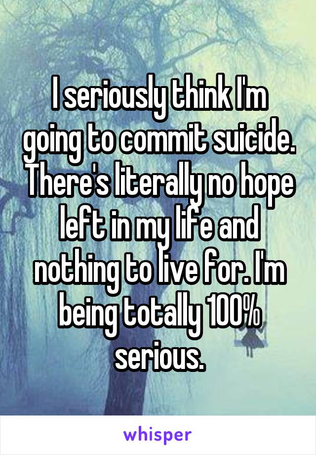 I seriously think I'm going to commit suicide. There's literally no hope left in my life and nothing to live for. I'm being totally 100% serious.