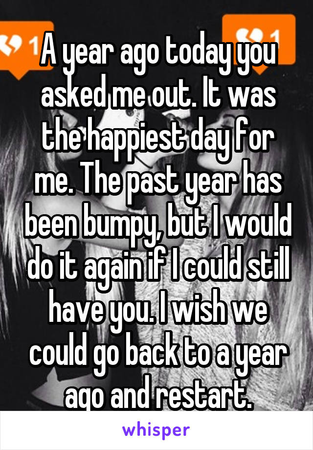 A year ago today you asked me out. It was the happiest day for me. The past year has been bumpy, but I would do it again if I could still have you. I wish we could go back to a year ago and restart.